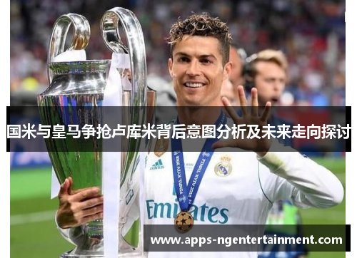国米与皇马争抢卢库米背后意图分析及未来走向探讨