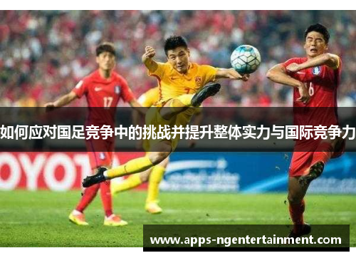 如何应对国足竞争中的挑战并提升整体实力与国际竞争力