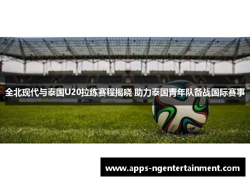 全北现代与泰国U20拉练赛程揭晓 助力泰国青年队备战国际赛事