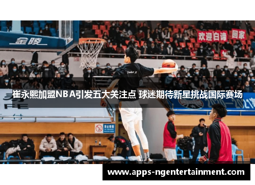 崔永熙加盟NBA引发五大关注点 球迷期待新星挑战国际赛场