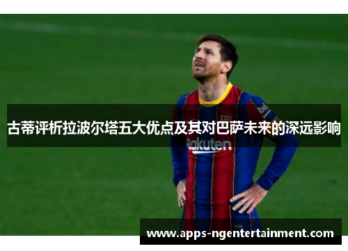 古蒂评析拉波尔塔五大优点及其对巴萨未来的深远影响