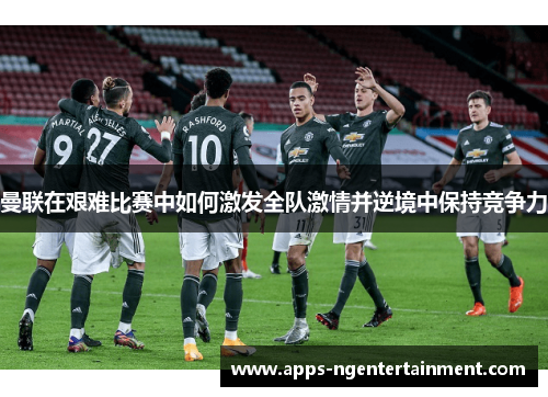 曼联在艰难比赛中如何激发全队激情并逆境中保持竞争力