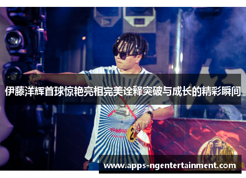 伊藤洋辉首球惊艳亮相完美诠释突破与成长的精彩瞬间