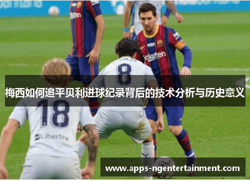 梅西如何追平贝利进球纪录背后的技术分析与历史意义