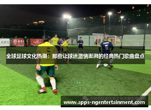 全球足球文化热潮：那些让球迷激情澎湃的经典热门歌曲盘点