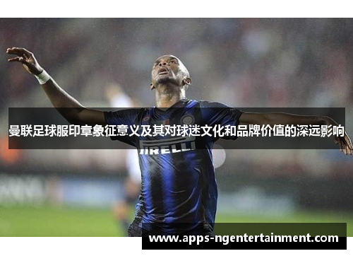 曼联足球服印章象征意义及其对球迷文化和品牌价值的深远影响