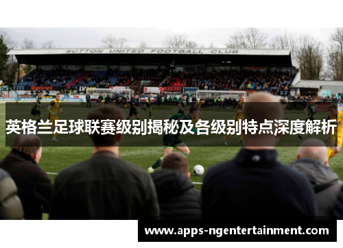 英格兰足球联赛级别揭秘及各级别特点深度解析