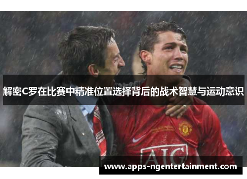 解密C罗在比赛中精准位置选择背后的战术智慧与运动意识
