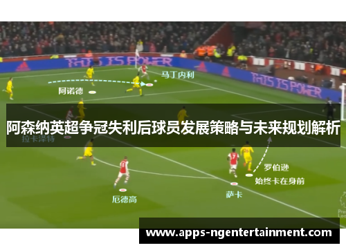 阿森纳英超争冠失利后球员发展策略与未来规划解析