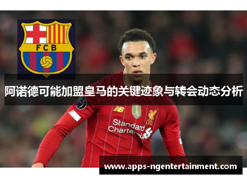 阿诺德可能加盟皇马的关键迹象与转会动态分析