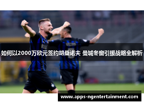 如何以2000万欧元签约胡桑诺夫 曼城冬窗引援战略全解析