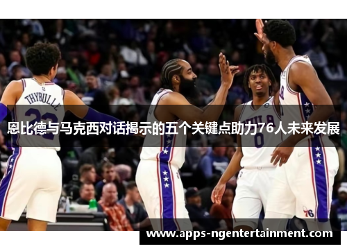 恩比德与马克西对话揭示的五个关键点助力76人未来发展 恩比德与马克西对话揭示的五个关键点助力76人未来发展