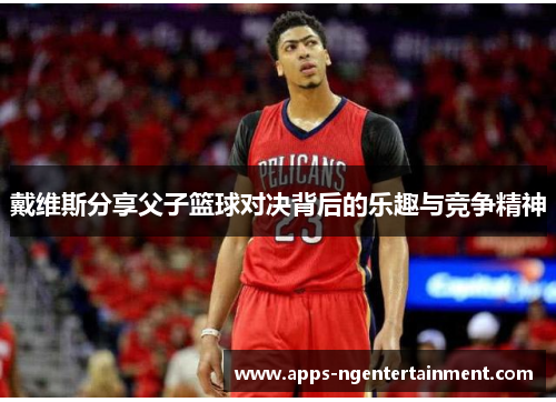 戴维斯分享父子篮球对决背后的乐趣与竞争精神 戴维斯分享父子篮球对决背后的乐趣与竞争精神