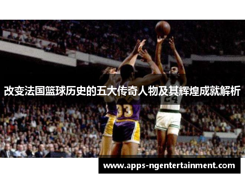 改变法国篮球历史的五大传奇人物及其辉煌成就解析 改变法国篮球历史的五大传奇人物及其辉煌成就解析