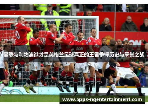 曼联与利物浦谁才是英格兰足球真正的王者争锋历史与荣誉之战 曼联与利物浦谁才是英格兰足球真正的王者争锋历史与荣誉之战