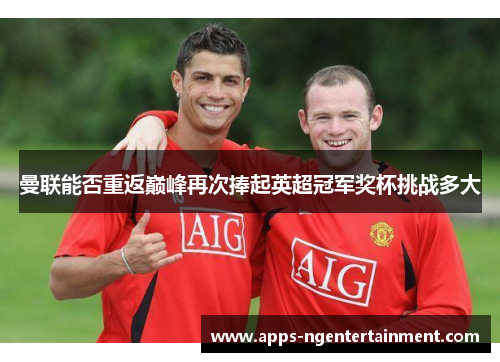 曼联能否重返巅峰再次捧起英超冠军奖杯挑战多大 曼联能否重返巅峰再次捧起英超冠军奖杯挑战多大