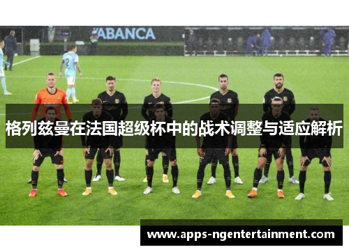 格列兹曼在法国超级杯中的战术调整与适应解析 格列兹曼在法国超级杯中的战术调整与适应解析