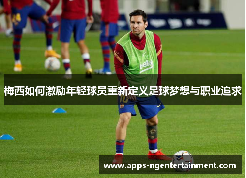 梅西如何激励年轻球员重新定义足球梦想与职业追求 梅西如何激励年轻球员重新定义足球梦想与职业追求