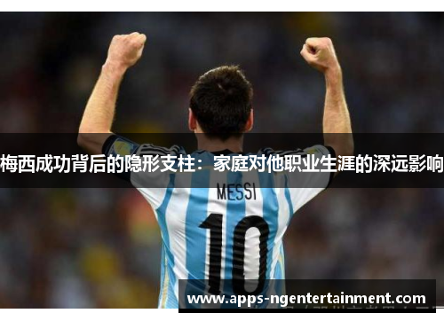 梅西成功背后的隐形支柱:家庭对他职业生涯的深远影响 梅西成功背后的隐形支柱:家庭对他职业生涯的深远影响