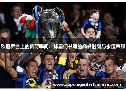 欧冠舞台上的传奇瞬间:球星们书写的巅峰时刻与永恒荣耀 欧冠舞台上的传奇瞬间:球星们书写的巅峰时刻与永恒荣耀