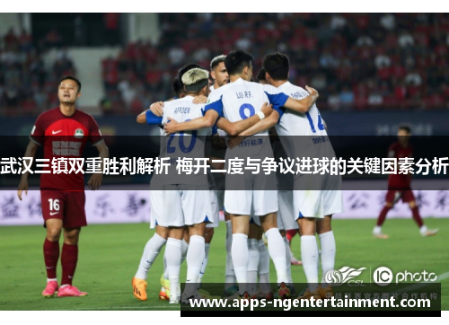 武汉三镇双重胜利解析 梅开二度与争议进球的关键因素分析 武汉三镇双重胜利解析 梅开二度与争议进球的关键因素分析