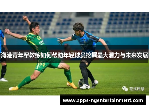海港青年军教练如何帮助年轻球员挖掘最大潜力与未来发展 海港青年军教练如何帮助年轻球员挖掘最大潜力与未来发展