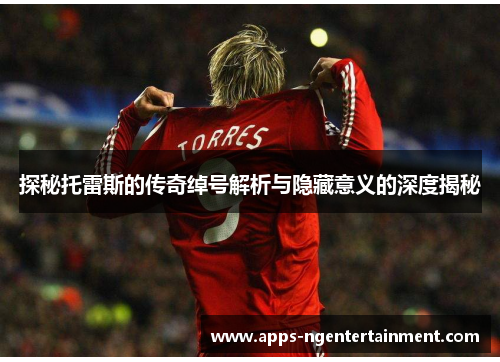 探秘托雷斯的传奇绰号解析与隐藏意义的深度揭秘 探秘托雷斯的传奇绰号解析与隐藏意义的深度揭秘
