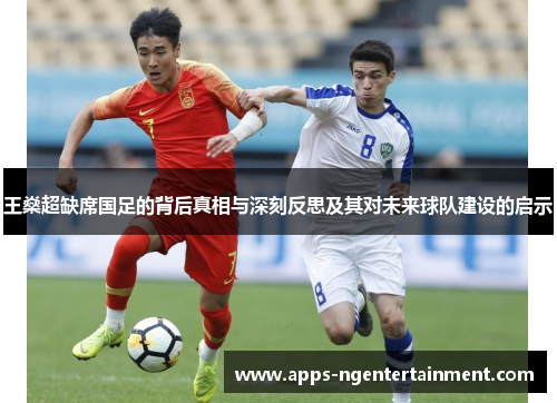 王燊超缺席国足的背后真相与深刻反思及其对未来球队建设的启示 王燊超缺席国足的背后真相与深刻反思及其对未来球队建设的启示