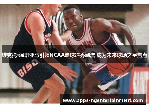 维克托·温班亚马引领NCAA篮球选秀潮流 成为未来球场之星焦点