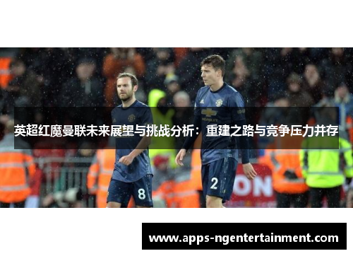 英超红魔曼联未来展望与挑战分析:重建之路与竞争压力并存 英超红魔曼联未来展望与挑战分析:重建之路与竞争压力并存