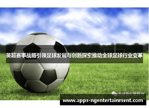 英超赛事战略引领足球发展与创新探索推动全球足球行业变革 英超赛事战略引领足球发展与创新探索推动全球足球行业变革