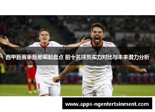 西甲新赛季新星崛起盘点 前十名球员实力对比与未来潜力分析