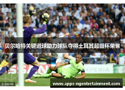 贝尔哈特关键进球助力球队夺得土耳其超级杯荣誉 贝尔哈特关键进球助力球队夺得土耳其超级杯荣誉