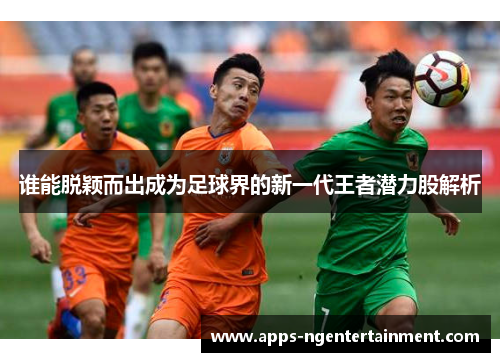 谁能脱颖而出成为足球界的新一代王者潜力股解析 谁能脱颖而出成为足球界的新一代王者潜力股解析