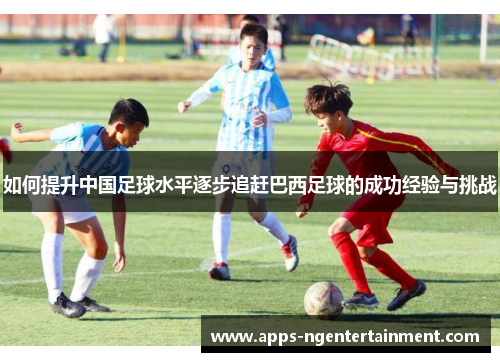 如何提升中国足球水平逐步追赶巴西足球的成功经验与挑战 如何提升中国足球水平逐步追赶巴西足球的成功经验与挑战