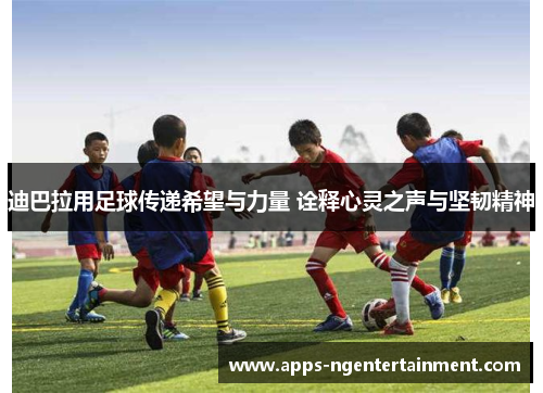 迪巴拉用足球传递希望与力量 诠释心灵之声与坚韧精神