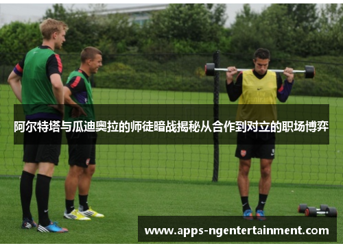 阿尔特塔与瓜迪奥拉的师徒暗战揭秘从合作到对立的职场博弈