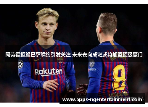 阿劳霍拒绝巴萨续约引发关注 未来去向成谜或将加盟顶级豪门 阿劳霍拒绝巴萨续约引发关注 未来去向成谜或将加盟顶级豪门
