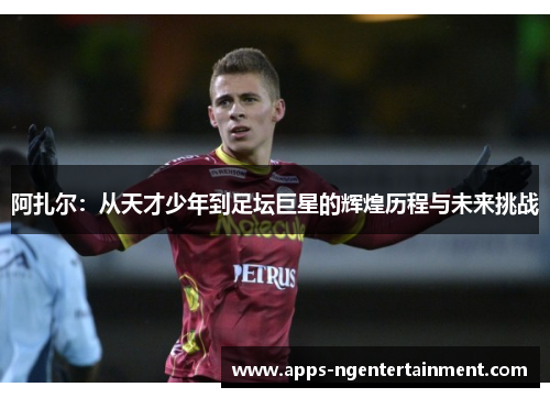 阿扎尔:从天才少年到足坛巨星的辉煌历程与未来挑战 阿扎尔:从天才少年到足坛巨星的辉煌历程与未来挑战