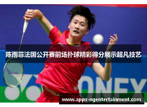 陈雨菲法国公开赛前场扑球精彩得分展示超凡技艺 陈雨菲法国公开赛前场扑球精彩得分展示超凡技艺