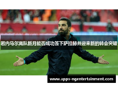 若内马尔离队新月能否成功签下萨拉赫并迎来新的转会突破