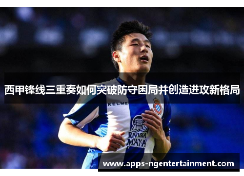 西甲锋线三重奏如何突破防守困局并创造进攻新格局