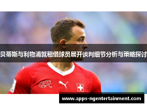 贝蒂斯与利物浦就租借球员展开谈判细节分析与策略探讨