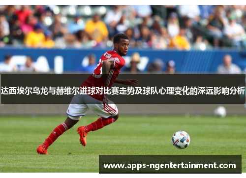 达西埃尔乌龙与赫维尔进球对比赛走势及球队心理变化的深远影响分析