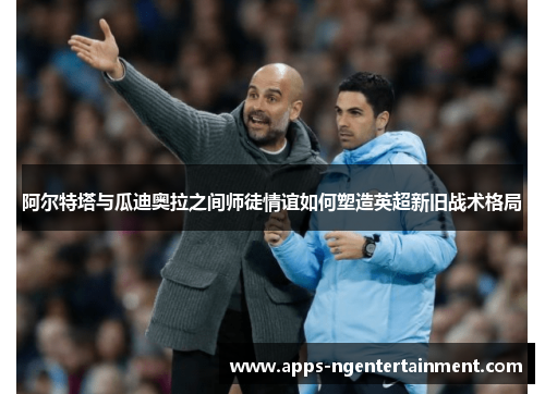 阿尔特塔与瓜迪奥拉之间师徒情谊如何塑造英超新旧战术格局