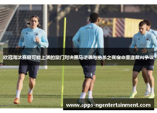 欧冠淘汰赛最可能上演的豪门对决黑马逆袭与绝杀之夜宿命重逢裁判争议
