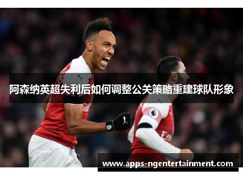 阿森纳英超失利后如何调整公关策略重建球队形象