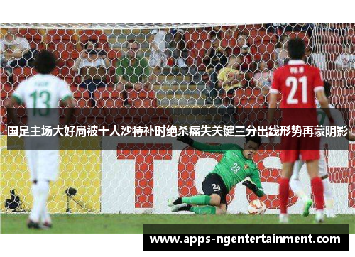 国足主场大好局被十人沙特补时绝杀痛失关键三分出线形势再蒙阴影