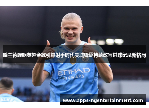 哈兰德蝉联英超金靴引爆射手时代曼城锋霸持续改写进球纪录新格局