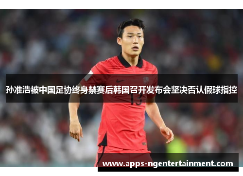 孙准浩被中国足协终身禁赛后韩国召开发布会坚决否认假球指控